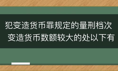 犯变造货币罪规定的量刑档次 变造货币数额较大的处以下有期徒刑