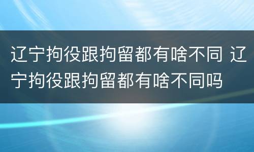 辽宁拘役跟拘留都有啥不同 辽宁拘役跟拘留都有啥不同吗