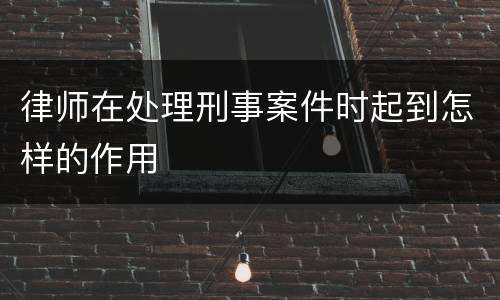 律师在处理刑事案件时起到怎样的作用