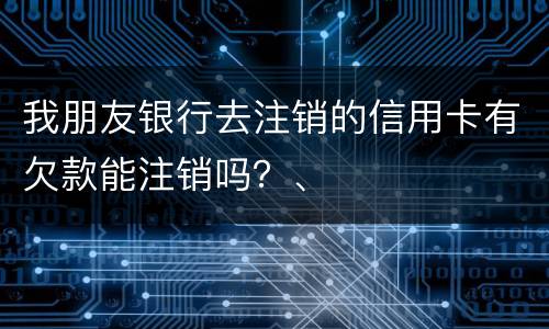 我朋友银行去注销的信用卡有欠款能注销吗？、