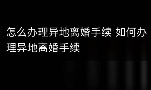 怎么办理异地离婚手续 如何办理异地离婚手续