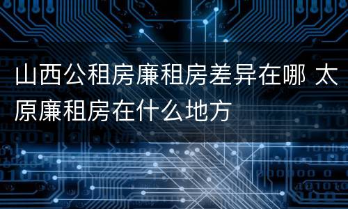 山西公租房廉租房差异在哪 太原廉租房在什么地方