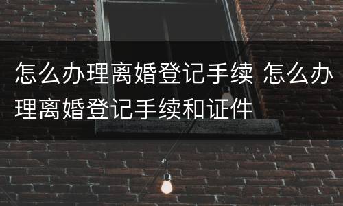怎么办理离婚登记手续 怎么办理离婚登记手续和证件