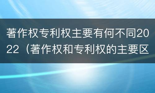 著作权专利权主要有何不同2022（著作权和专利权的主要区别）