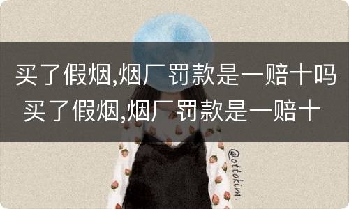 买了假烟,烟厂罚款是一赔十吗 买了假烟,烟厂罚款是一赔十吗