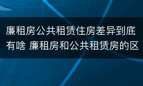 廉租房公共租赁住房差异到底有啥 廉租房和公共租赁房的区别