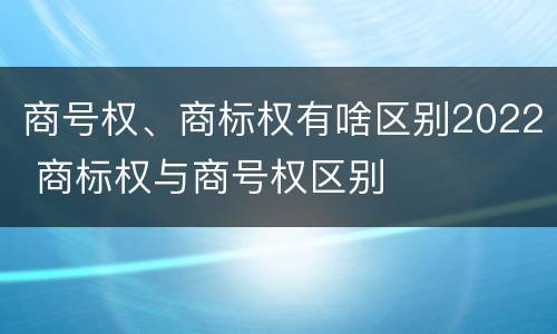 商号权、商标权有啥区别2022 商标权与商号权区别