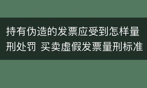 持有伪造的发票应受到怎样量刑处罚 买卖虚假发票量刑标准