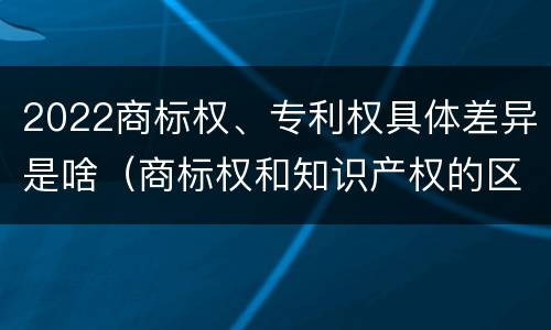 2022商标权、专利权具体差异是啥（商标权和知识产权的区别）