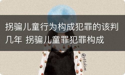 拐骗儿童行为构成犯罪的该判几年 拐骗儿童罪犯罪构成