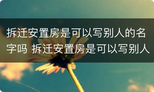 拆迁安置房是可以写别人的名字吗 拆迁安置房是可以写别人的名字吗怎么办