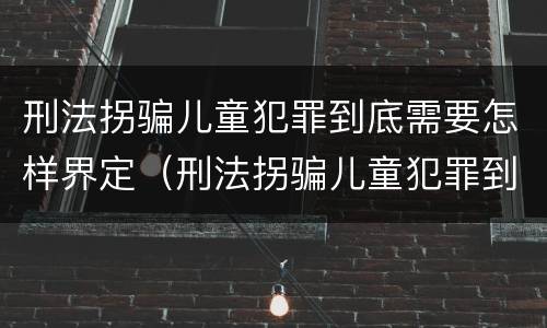 刑法拐骗儿童犯罪到底需要怎样界定（刑法拐骗儿童犯罪到底需要怎样界定呢）