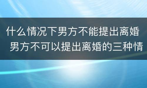 什么情况下男方不能提出离婚 男方不可以提出离婚的三种情况