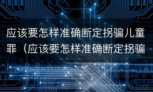 应该要怎样准确断定拐骗儿童罪（应该要怎样准确断定拐骗儿童罪的罪名）