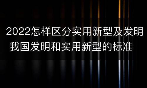 2022怎样区分实用新型及发明 我国发明和实用新型的标准