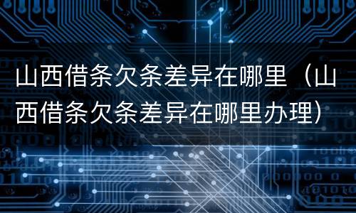 山西借条欠条差异在哪里（山西借条欠条差异在哪里办理）