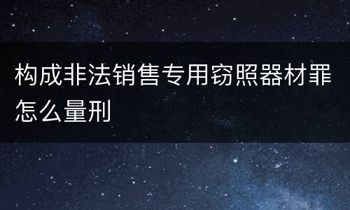 构成非法销售专用窃照器材罪怎么量刑