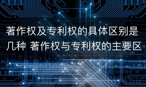 著作权及专利权的具体区别是几种 著作权与专利权的主要区别是什么