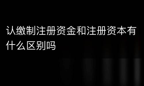 认缴制注册资金和注册资本有什么区别吗