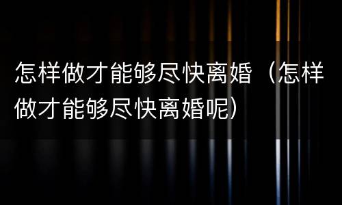 怎样做才能够尽快离婚（怎样做才能够尽快离婚呢）