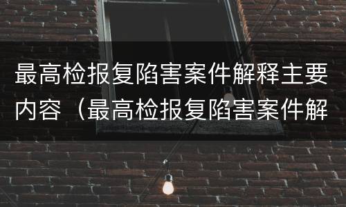最高检报复陷害案件解释主要内容（最高检报复陷害案件解释主要内容是）