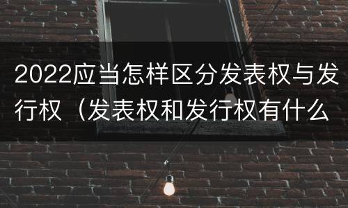 2022应当怎样区分发表权与发行权（发表权和发行权有什么区别）