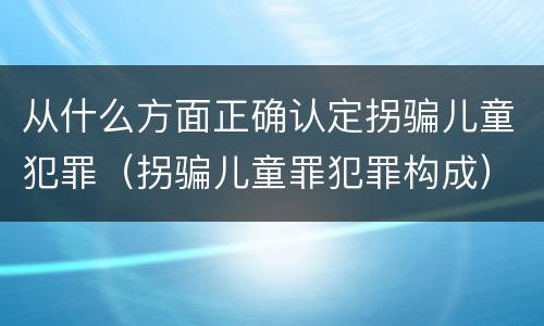 从什么方面正确认定拐骗儿童犯罪（拐骗儿童罪犯罪构成）