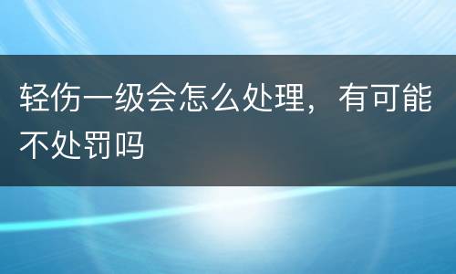 轻伤一级会怎么处理，有可能不处罚吗