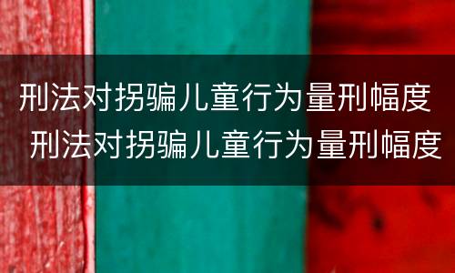 刑法对拐骗儿童行为量刑幅度 刑法对拐骗儿童行为量刑幅度的定义