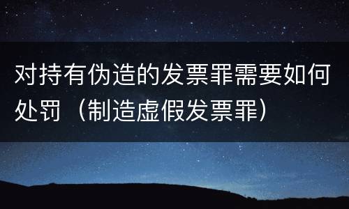 对持有伪造的发票罪需要如何处罚（制造虚假发票罪）