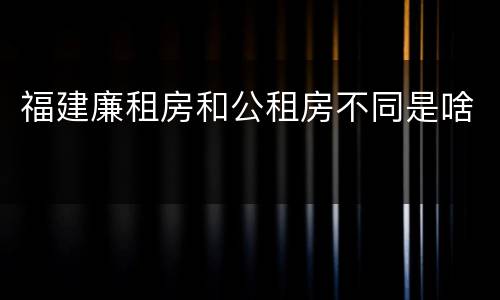 福建廉租房和公租房不同是啥