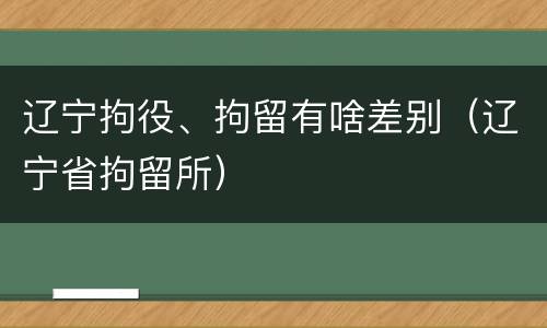辽宁拘役、拘留有啥差别（辽宁省拘留所）