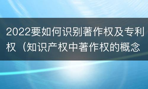 2022要如何识别著作权及专利权（知识产权中著作权的概念）