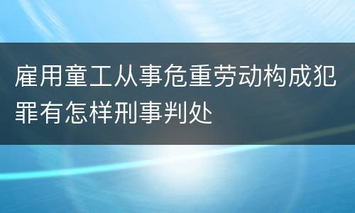雇用童工从事危重劳动构成犯罪有怎样刑事判处