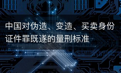中国对伪造、变造、买卖身份证件罪既遂的量刑标准