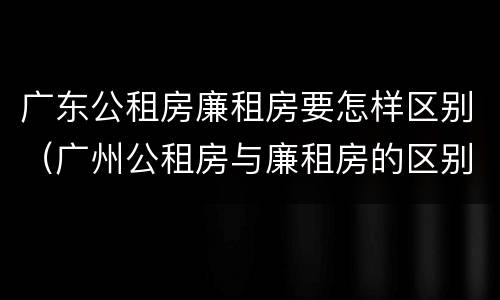 广东公租房廉租房要怎样区别（广州公租房与廉租房的区别）