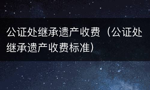 公证处继承遗产收费（公证处继承遗产收费标准）