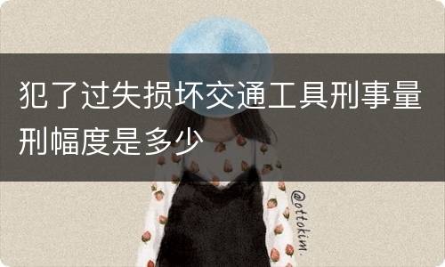 犯了过失损坏交通工具刑事量刑幅度是多少