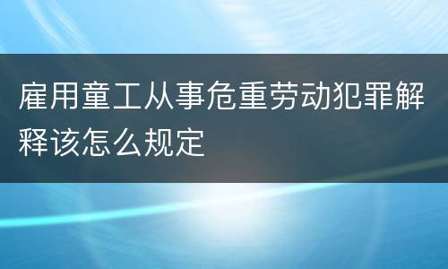 雇用童工从事危重劳动犯罪解释该怎么规定