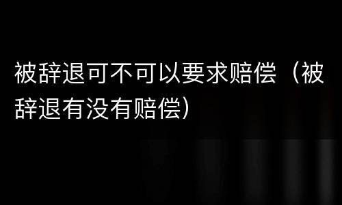 被辞退可不可以要求赔偿（被辞退有没有赔偿）