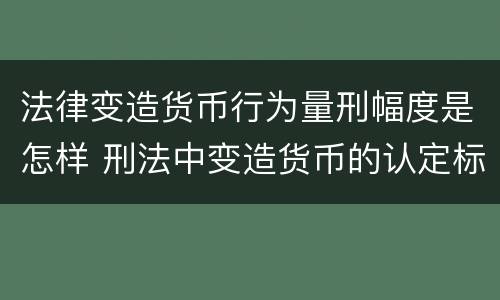法律变造货币行为量刑幅度是怎样 刑法中变造货币的认定标准为