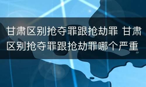 甘肃区别抢夺罪跟抢劫罪 甘肃区别抢夺罪跟抢劫罪哪个严重