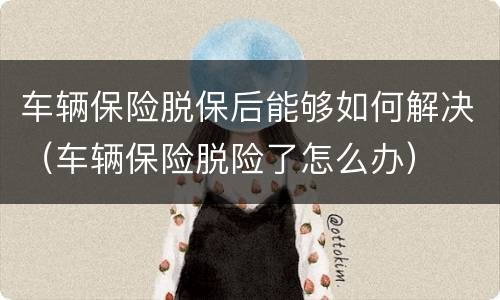 车辆保险脱保后能够如何解决（车辆保险脱险了怎么办）