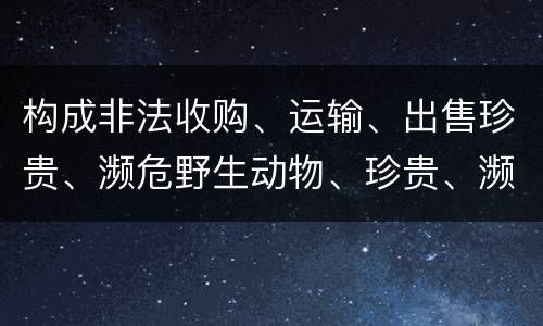 构成非法收购、运输、出售珍贵、濒危野生动物、珍贵、濒危野生动物制品罪的条件有哪些