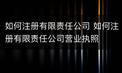 如何注册有限责任公司 如何注册有限责任公司营业执照