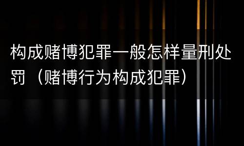 构成赌博犯罪一般怎样量刑处罚（赌博行为构成犯罪）