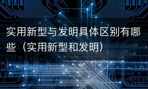 实用新型与发明具体区别有哪些（实用新型和发明）