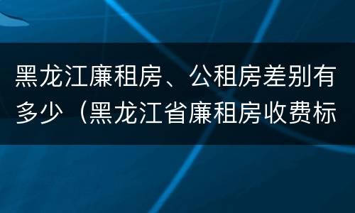 黑龙江廉租房、公租房差别有多少（黑龙江省廉租房收费标准是多少）