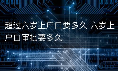超过六岁上户口要多久 六岁上户口审批要多久