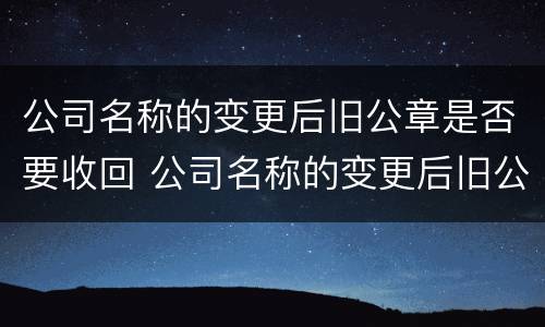 公司名称的变更后旧公章是否要收回 公司名称的变更后旧公章是否要收回去